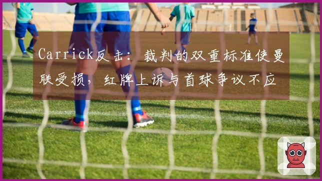 Carrick反击：裁判的双重标准使曼联受损，红牌上诉与首球争议不应忽视