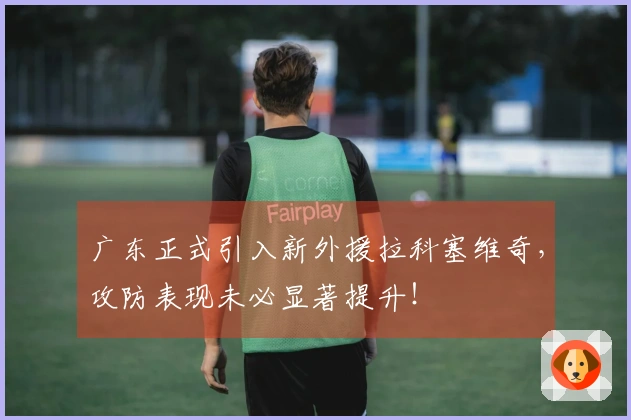 广东正式引入新外援拉科塞维奇，攻防表现未必显著提升！