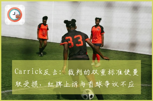 Carrick反击：裁判的双重标准使曼联受损，红牌上诉与首球争议不应忽视