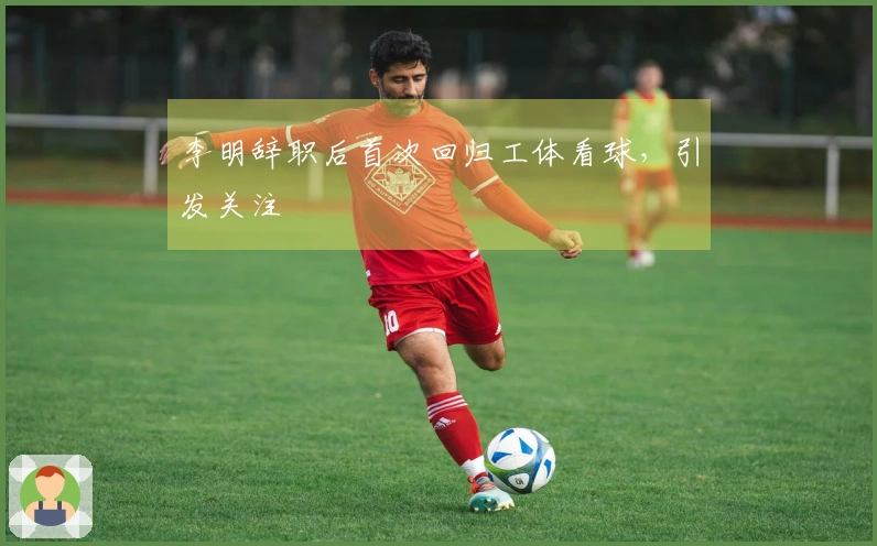 李明辞职后首次回归工体看球，引发关注